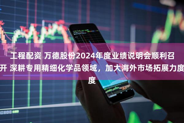 工程配资 万德股份2024年度业绩说明会顺利召开 深耕专用精细化学品领域，加大海外市场拓展力度