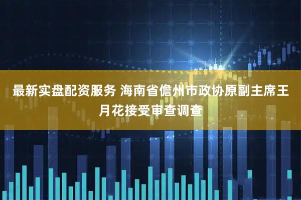 最新实盘配资服务 海南省儋州市政协原副主席王月花接受审查调查