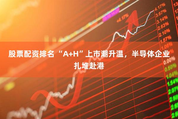 股票配资排名 “A+H”上市潮升温，半导体企业扎堆赴港