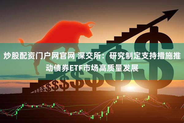 炒股配资门户网官网 深交所：研究制定支持措施推动债券ETF市场高质量发展