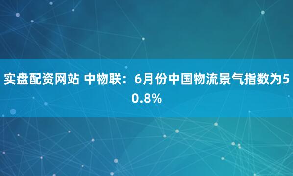 实盘配资网站 中物联：6月份中国物流景气指数为50.8%
