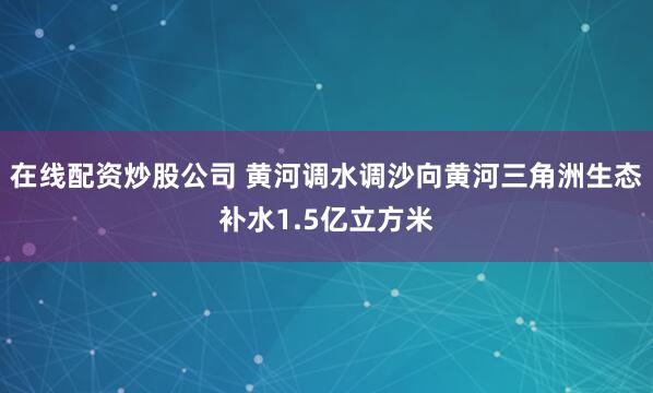 在线配资炒股公司 黄河调水调沙向黄河三角洲生态补水1.5亿立方米