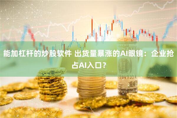 能加杠杆的炒股软件 出货量暴涨的AI眼镜：企业抢占AI入口？
