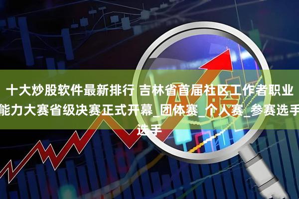 十大炒股软件最新排行 吉林省首届社区工作者职业能力大赛省级决赛正式开幕_团体赛_个人赛_参赛选手