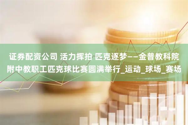 证券配资公司 活力挥拍 匹克逐梦——金普教科院附中教职工匹克球比赛圆满举行_运动_球场_赛场