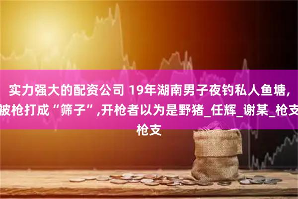 实力强大的配资公司 19年湖南男子夜钓私人鱼塘,被枪打成“筛子”,开枪者以为是野猪_任辉_谢某_枪支