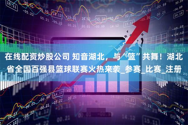 在线配资炒股公司 知音湖北，与“篮”共舞！湖北省全国百强县篮球联赛火热来袭_参赛_比赛_注册
