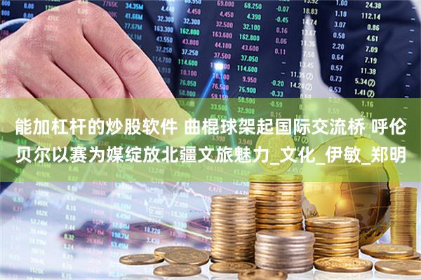 能加杠杆的炒股软件 曲棍球架起国际交流桥 呼伦贝尔以赛为媒绽放北疆文旅魅力_文化_伊敏_郑明