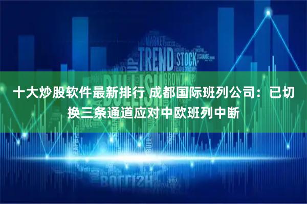 十大炒股软件最新排行 成都国际班列公司：已切换三条通道应对中欧班列中断