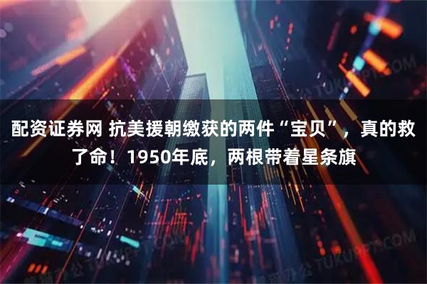 配资证券网 抗美援朝缴获的两件“宝贝”，真的救了命！1950年底，两根带着星条旗