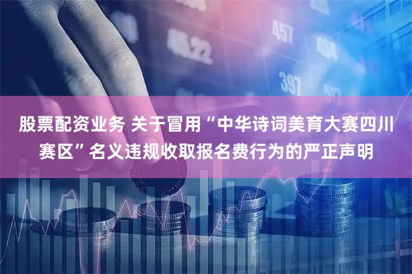 股票配资业务 关于冒用“中华诗词美育大赛四川赛区”名义违规收取报名费行为的严正声明