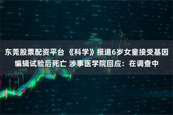 东莞股票配资平台 《科学》报道6岁女童接受基因编辑试验后死亡 涉事医学院回应：在调查中